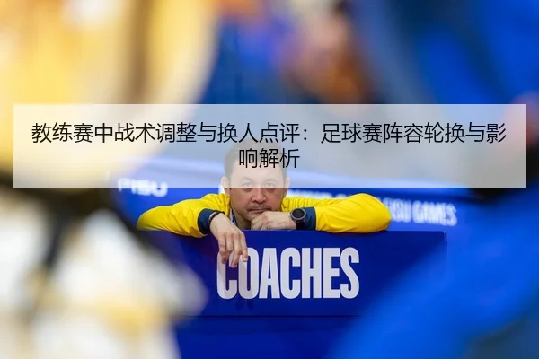 教练赛中战术调整与换人点评：足球赛阵容轮换与影响解析