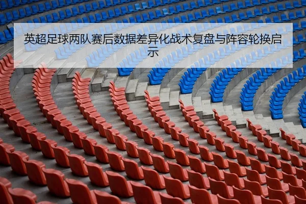 英超足球两队赛后数据差异化战术复盘与阵容轮换启示